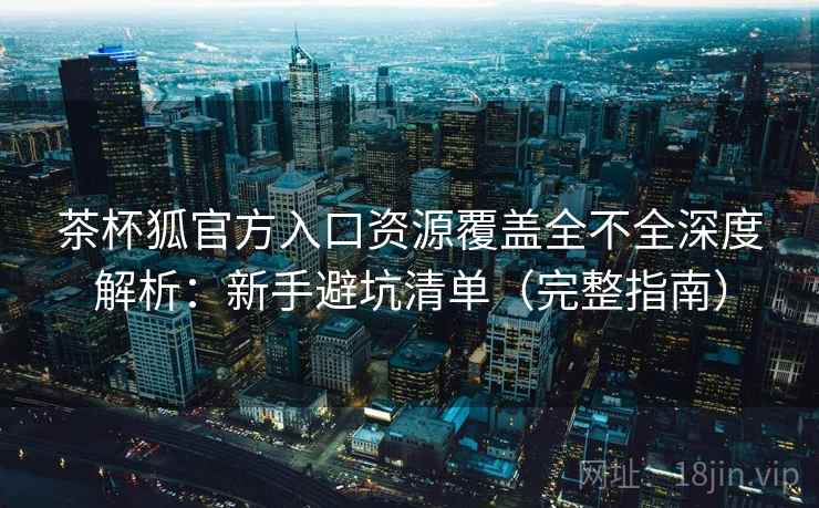 茶杯狐官方入口资源覆盖全不全深度解析：新手避坑清单（完整指南）