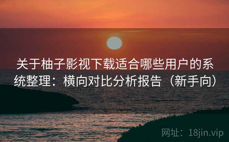 关于柚子影视下载适合哪些用户的系统整理：横向对比分析报告（新手向）