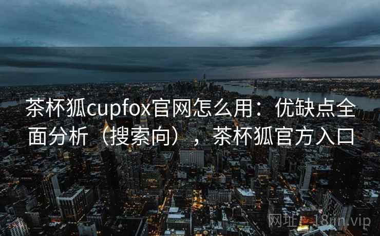 茶杯狐cupfox官网怎么用：优缺点全面分析（搜索向），茶杯狐官方入口