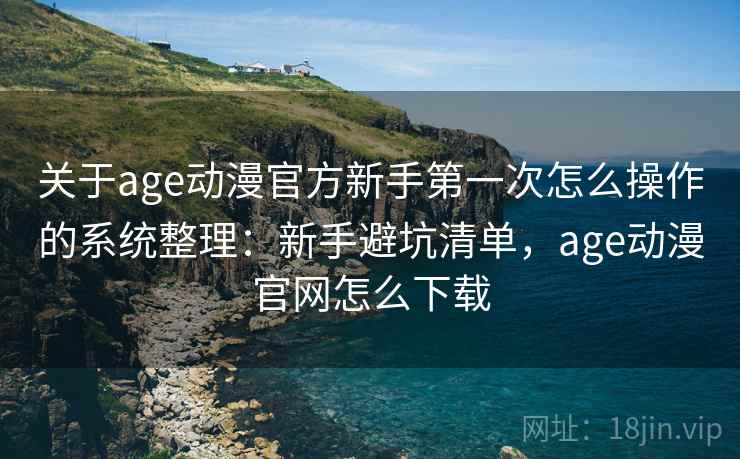 关于age动漫官方新手第一次怎么操作的系统整理：新手避坑清单，age动漫官网怎么下载