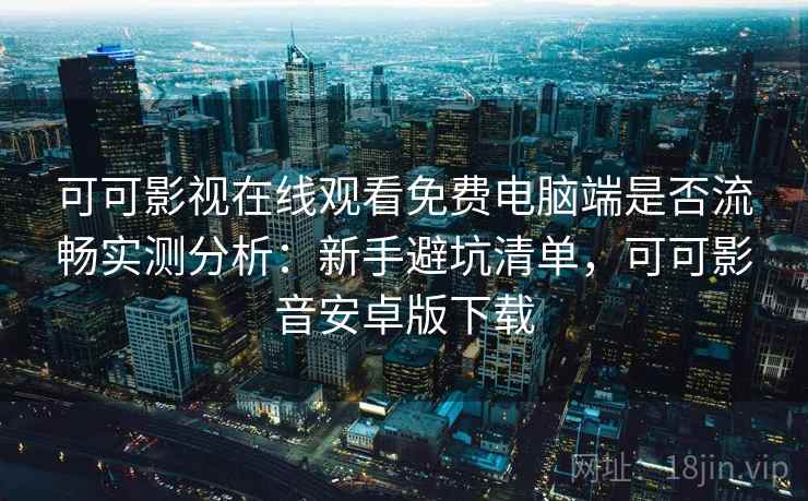 可可影视在线观看免费电脑端是否流畅实测分析：新手避坑清单，可可影音安卓版下载