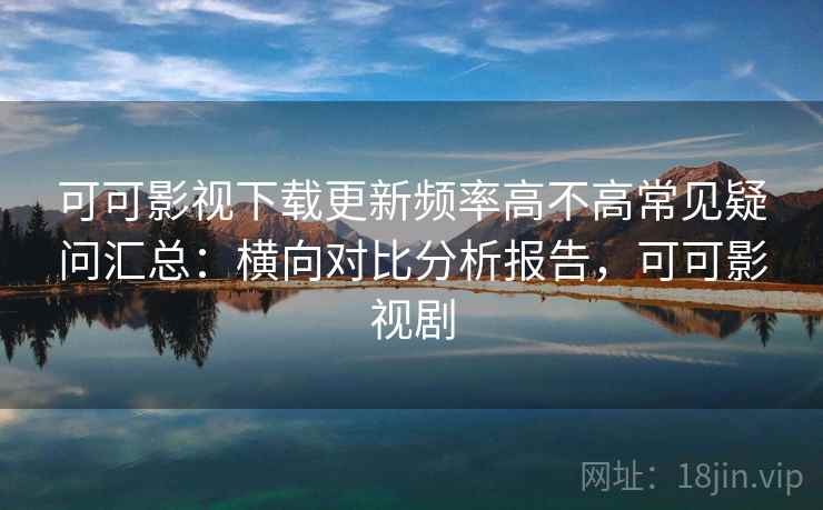 可可影视下载更新频率高不高常见疑问汇总：横向对比分析报告，可可影视剧