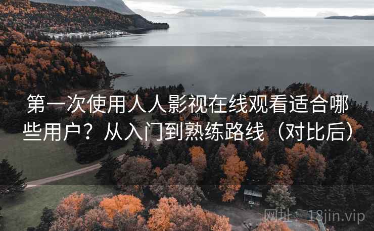 第一次使用人人影视在线观看适合哪些用户？从入门到熟练路线（对比后）