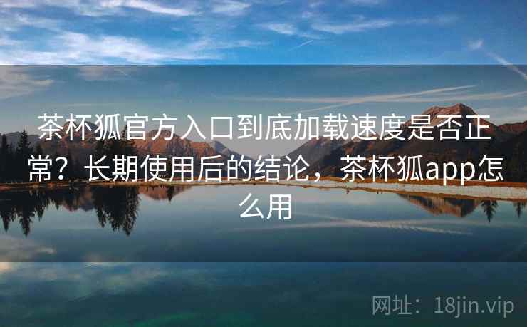 茶杯狐官方入口到底加载速度是否正常？长期使用后的结论，茶杯狐app怎么用
