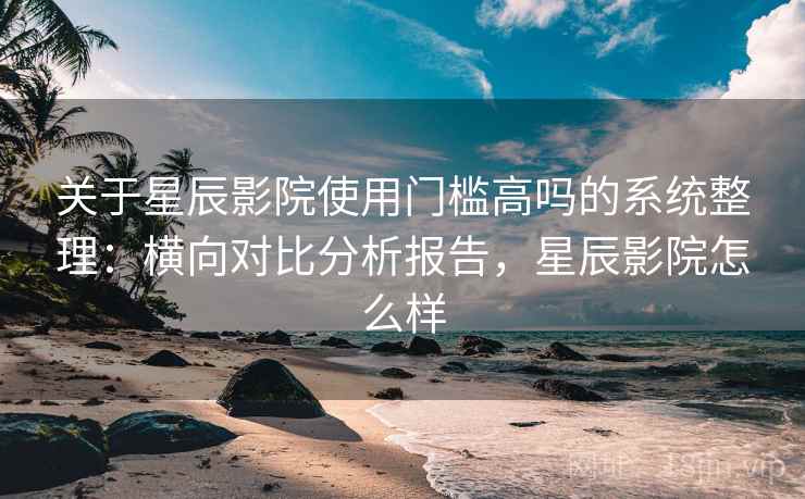 关于星辰影院使用门槛高吗的系统整理：横向对比分析报告，星辰影院怎么样