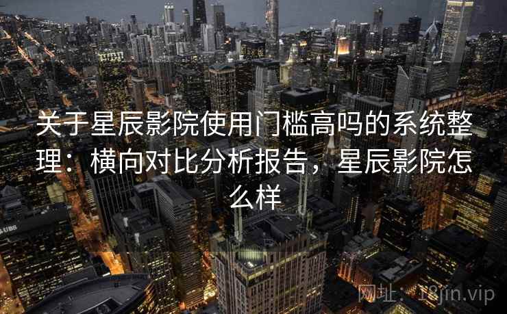 关于星辰影院使用门槛高吗的系统整理：横向对比分析报告，星辰影院怎么样
