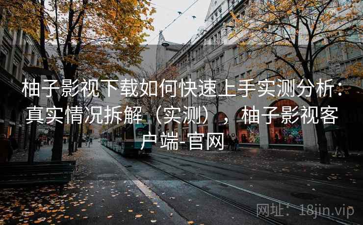柚子影视下载如何快速上手实测分析：真实情况拆解（实测），柚子影视客户端-官网