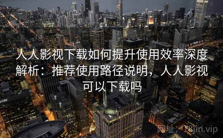 人人影视下载如何提升使用效率深度解析：推荐使用路径说明，人人影视可以下载吗