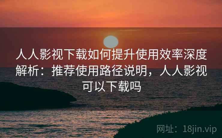人人影视下载如何提升使用效率深度解析：推荐使用路径说明，人人影视可以下载吗