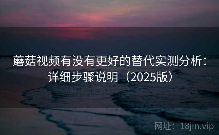 蘑菇视频有没有更好的替代实测分析：详细步骤说明（2025版）