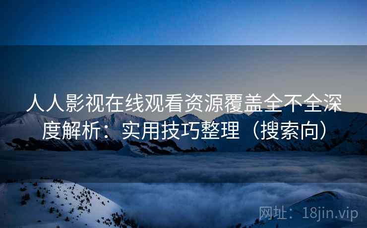 人人影视在线观看资源覆盖全不全深度解析：实用技巧整理（搜索向）