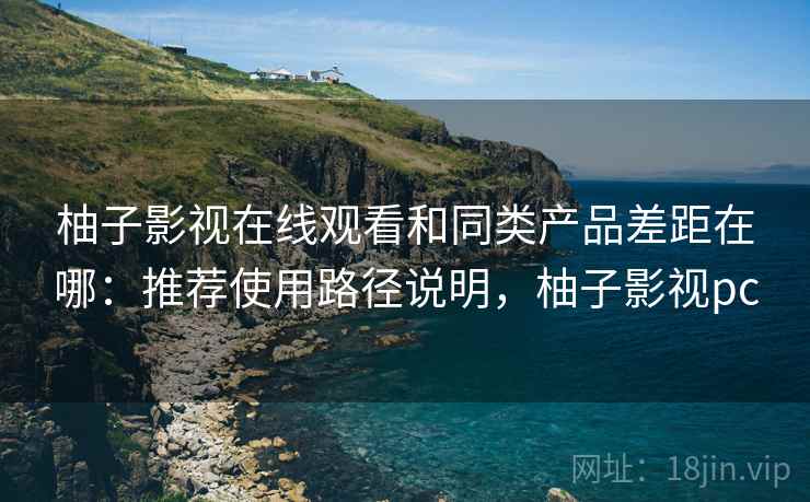 柚子影视在线观看和同类产品差距在哪：推荐使用路径说明，柚子影视pc