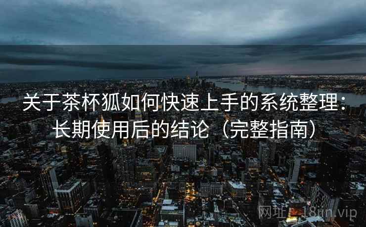 关于茶杯狐如何快速上手的系统整理：长期使用后的结论（完整指南）