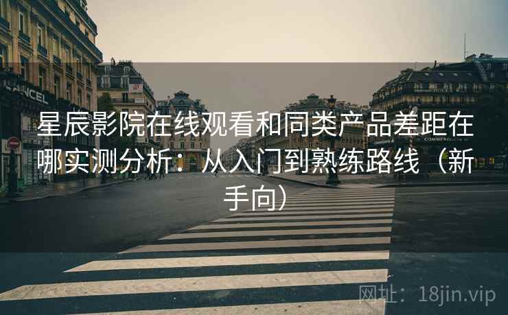 星辰影院在线观看和同类产品差距在哪实测分析：从入门到熟练路线（新手向）