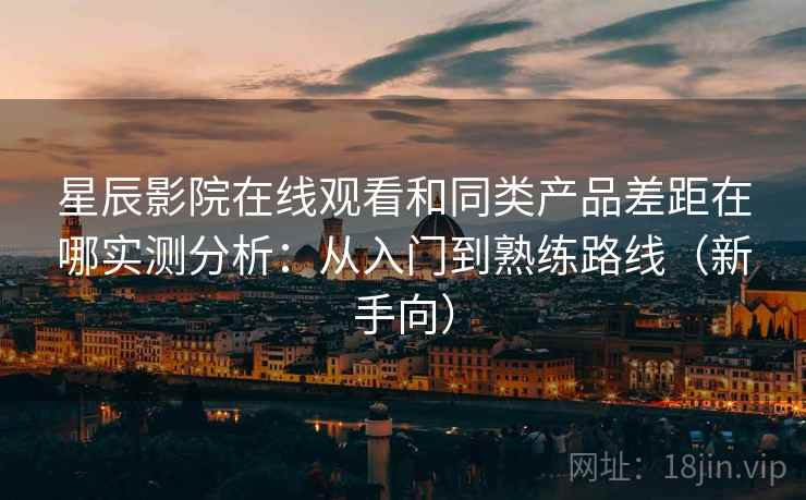 星辰影院在线观看和同类产品差距在哪实测分析：从入门到熟练路线（新手向）