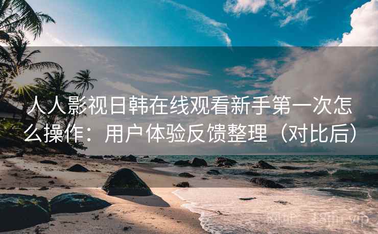 人人影视日韩在线观看新手第一次怎么操作：用户体验反馈整理（对比后）