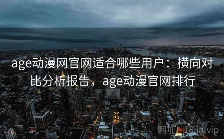 age动漫网官网适合哪些用户：横向对比分析报告，age动漫官网排行