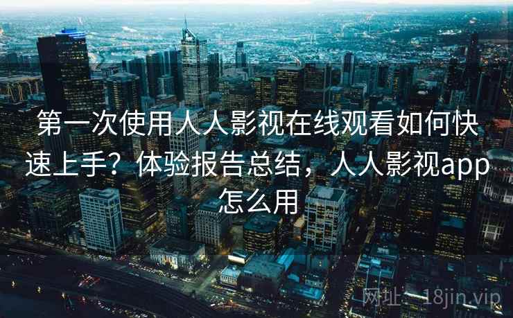 第一次使用人人影视在线观看如何快速上手？体验报告总结，人人影视app怎么用