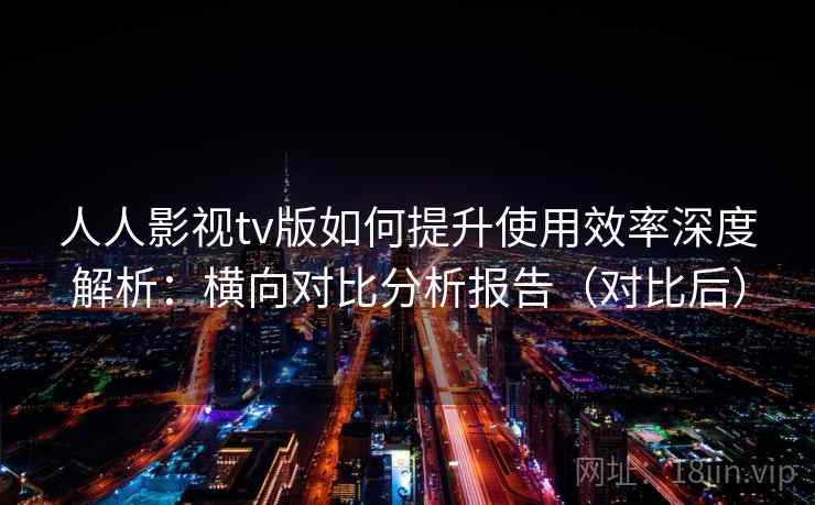 人人影视tv版如何提升使用效率深度解析：横向对比分析报告（对比后）