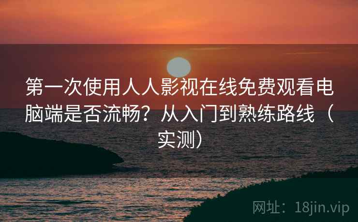 第一次使用人人影视在线免费观看电脑端是否流畅？从入门到熟练路线（实测）