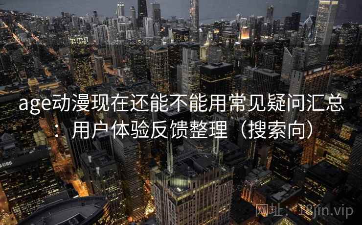 age动漫现在还能不能用常见疑问汇总：用户体验反馈整理（搜索向）