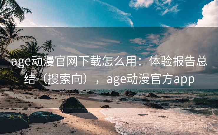 age动漫官网下载怎么用：体验报告总结（搜索向），age动漫官方app