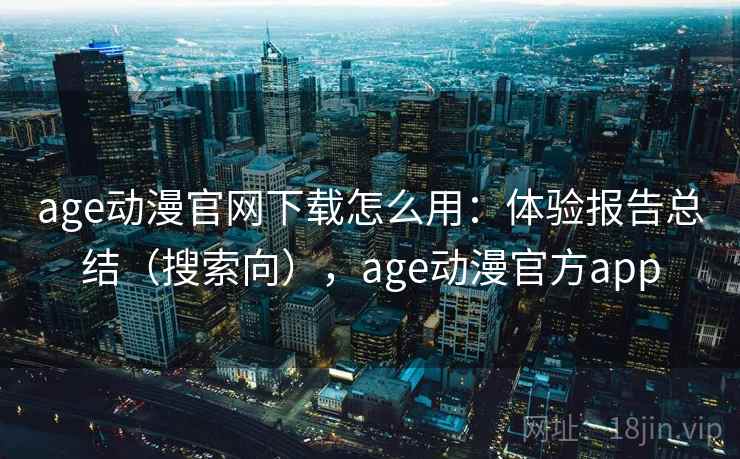 age动漫官网下载怎么用：体验报告总结（搜索向），age动漫官方app