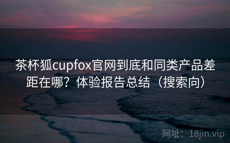 茶杯狐cupfox官网到底和同类产品差距在哪？体验报告总结（搜索向）