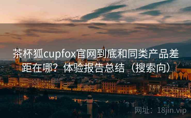 茶杯狐cupfox官网到底和同类产品差距在哪？体验报告总结（搜索向）