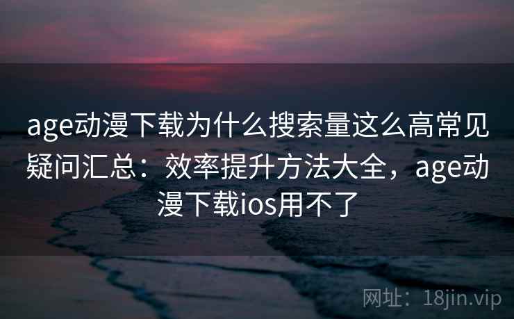 age动漫下载为什么搜索量这么高常见疑问汇总：效率提升方法大全，age动漫下载ios用不了