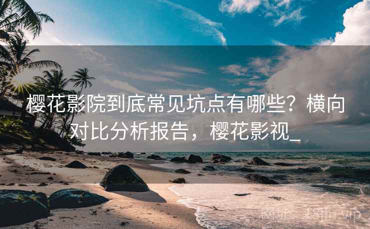 樱花影院到底常见坑点有哪些？横向对比分析报告，樱花影视_