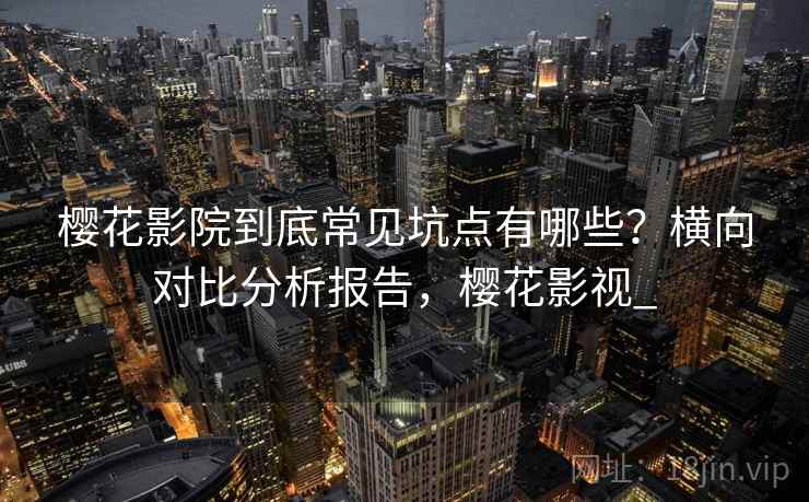 樱花影院到底常见坑点有哪些？横向对比分析报告，樱花影视_