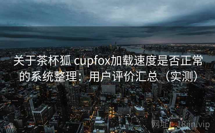 关于茶杯狐 cupfox加载速度是否正常的系统整理：用户评价汇总（实测）