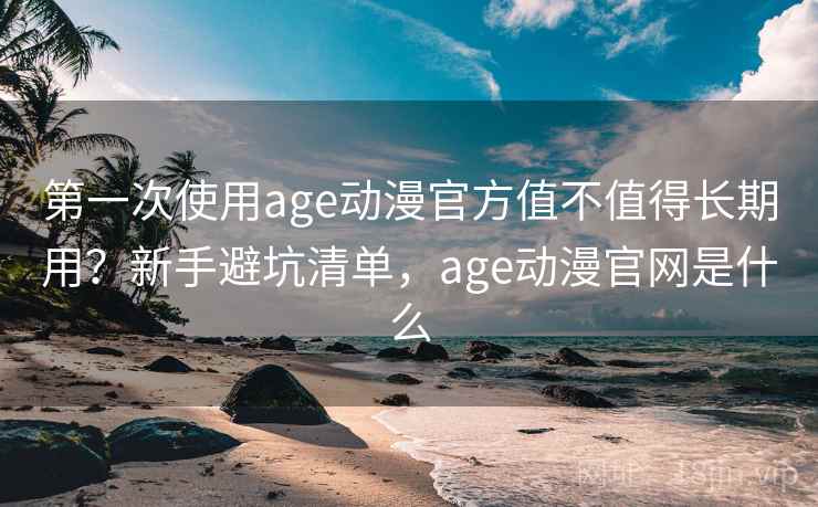 第一次使用age动漫官方值不值得长期用？新手避坑清单，age动漫官网是什么