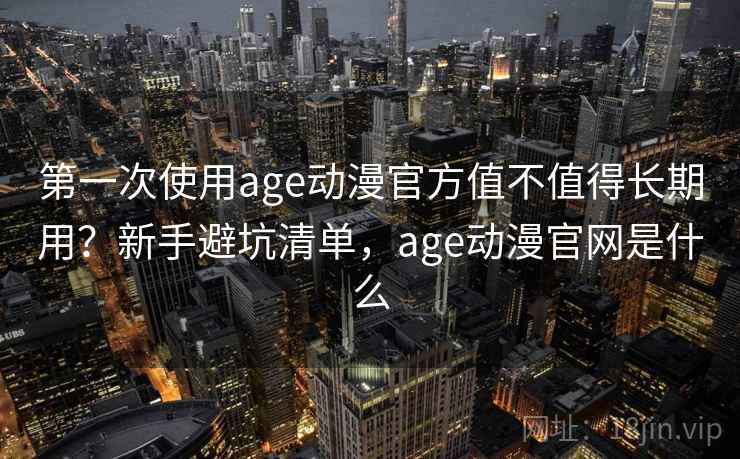 第一次使用age动漫官方值不值得长期用？新手避坑清单，age动漫官网是什么