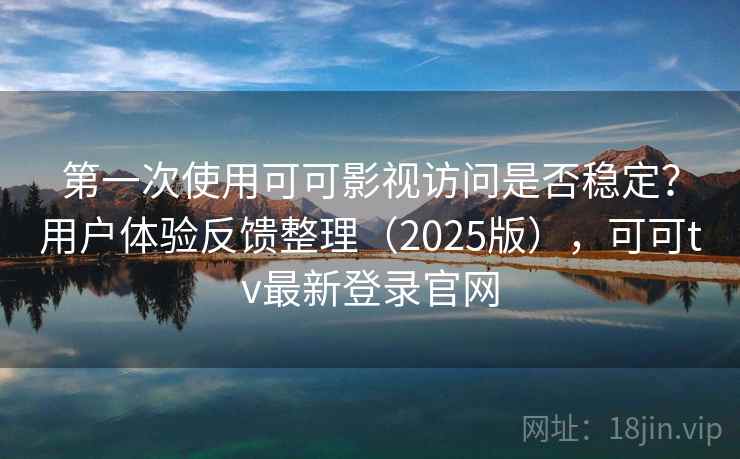 第一次使用可可影视访问是否稳定？用户体验反馈整理（2025版），可可tv最新登录官网
