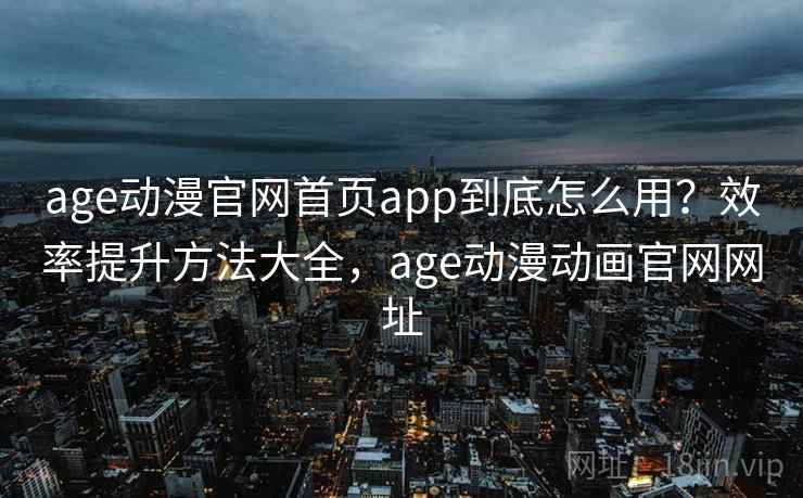 age动漫官网首页app到底怎么用？效率提升方法大全，age动漫动画官网网址