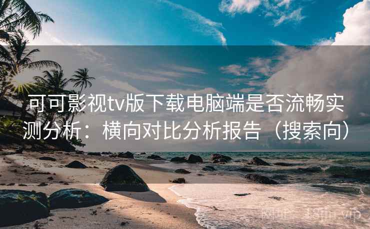 可可影视tv版下载电脑端是否流畅实测分析：横向对比分析报告（搜索向）