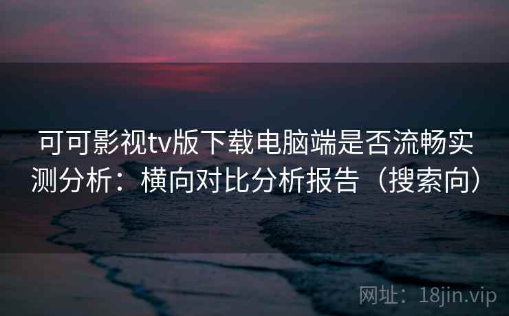 可可影视tv版下载电脑端是否流畅实测分析：横向对比分析报告（搜索向）