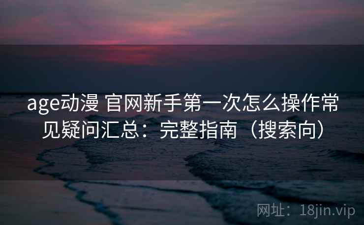 age动漫 官网新手第一次怎么操作常见疑问汇总：完整指南（搜索向）