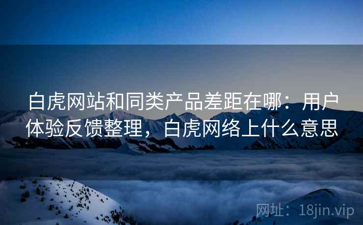 白虎网站和同类产品差距在哪：用户体验反馈整理，白虎网络上什么意思