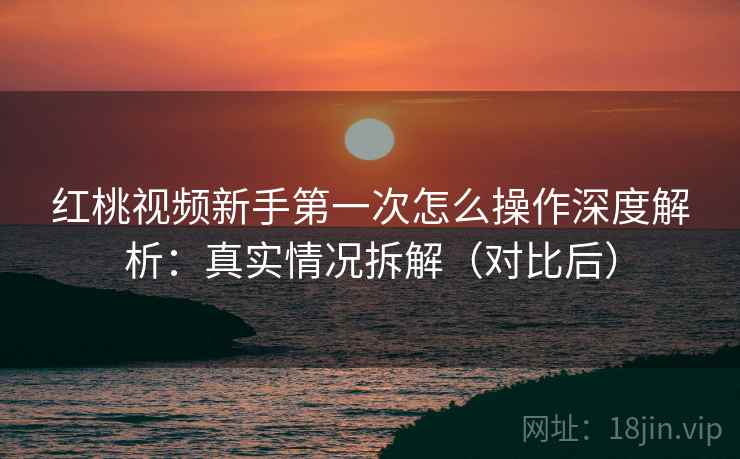 红桃视频新手第一次怎么操作深度解析：真实情况拆解（对比后）