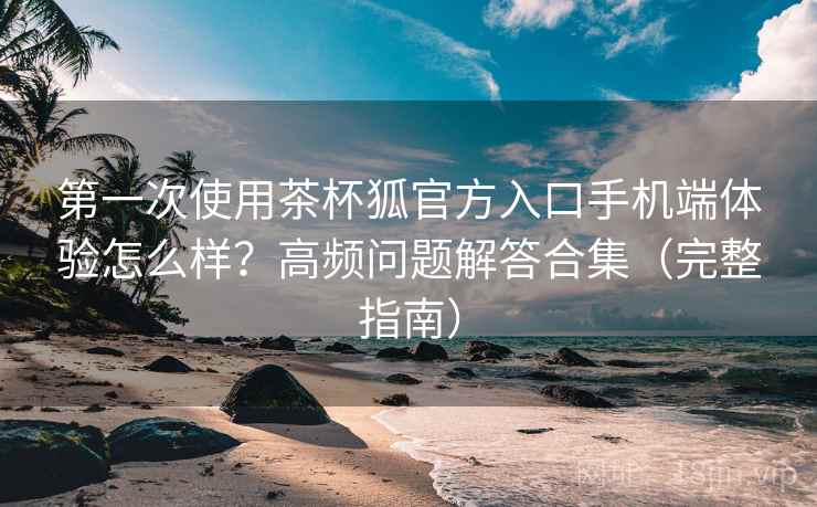 第一次使用茶杯狐官方入口手机端体验怎么样？高频问题解答合集（完整指南）