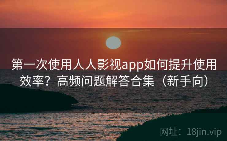 第一次使用人人影视app如何提升使用效率？高频问题解答合集（新手向）
