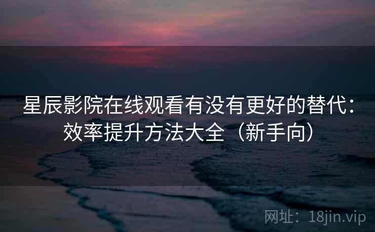 星辰影院在线观看有没有更好的替代：效率提升方法大全（新手向）