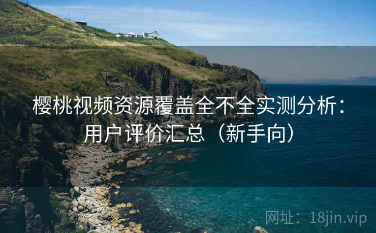 樱桃视频资源覆盖全不全实测分析：用户评价汇总（新手向）