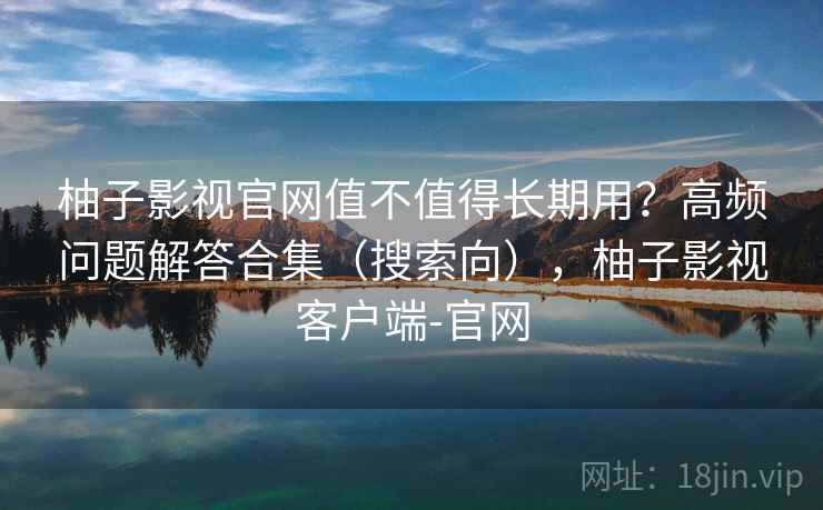 柚子影视官网值不值得长期用？高频问题解答合集（搜索向），柚子影视客户端-官网