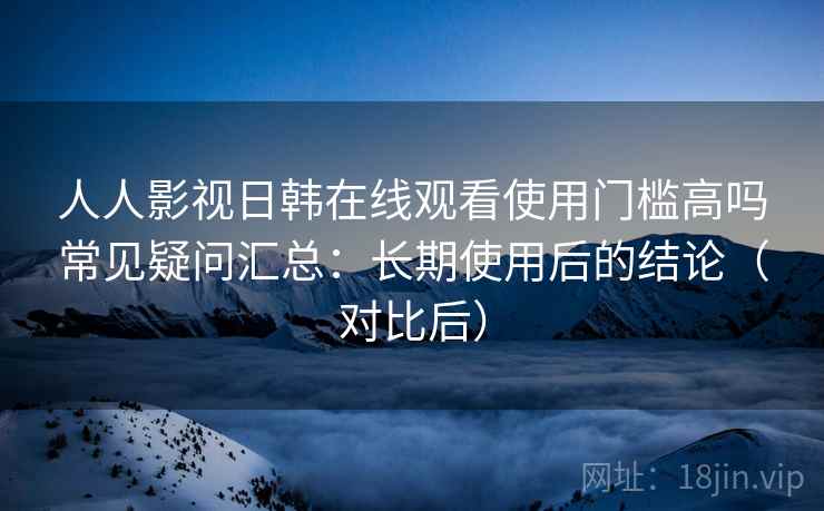 人人影视日韩在线观看使用门槛高吗常见疑问汇总：长期使用后的结论（对比后）