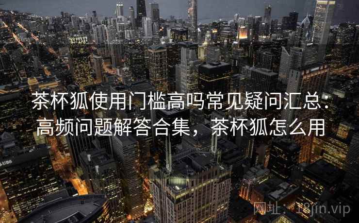 茶杯狐使用门槛高吗常见疑问汇总：高频问题解答合集，茶杯狐怎么用