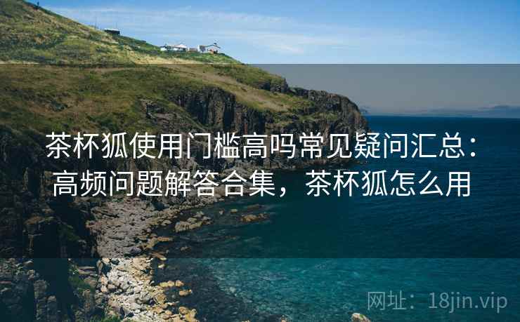 茶杯狐使用门槛高吗常见疑问汇总：高频问题解答合集，茶杯狐怎么用